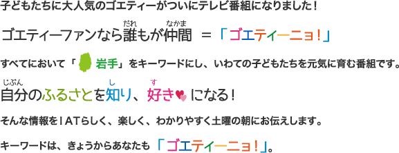 子どもたちに大人気のゴエティーがついにテレビ番組になりました！ゴエティーファンなら誰もが仲間＝ゴエティーニョ！すべてにおいて「岩手」をキーワードにし、いわての子どもたちを元気に育む番組です。自分のふるさとを知り、好きになる！そんな情報をIATらしく、楽しく、わかりやすく土曜の朝にお伝えします。キーワードはきょうからあなたも「ゴエティーニョ！」